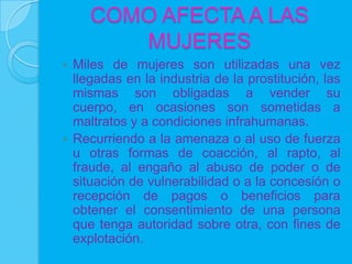 COMO AFECTA A LAS
        MUJERES
 Miles de mujeres son utilizadas una vez
  llegadas en la industria de la prostitución, las
  mismas son obligadas a vender su
  cuerpo, en ocasiones son sometidas a
  maltratos y a condiciones infrahumanas.
 Recurriendo a la amenaza o al uso de fuerza
  u otras formas de coacción, al rapto, al
  fraude, al engaño al abuso de poder o de
  situación de vulnerabilidad o a la concesión o
  recepción de pagos o beneficios para
  obtener el consentimiento de una persona
  que tenga autoridad sobre otra, con fines de
  explotación.
 