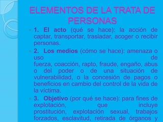 ELEMENTOS DE LA TRATA DE
      PERSONAS
 1. El acto (qué se hace): la acción de
  captar, transportar, trasladar, acoger o recibir
  personas.
 2. Los medios (cómo se hace): amenaza o
  uso                                          de
  fuerza, coacción, rapto, fraude, engaño, abus
  o del poder o de una situación de
  vulnerabilidad, o la concesión de pagos o
  beneficios en cambio del control de la vida de
  la víctima.
 3. Objetivo (por qué se hace): para fines de
  explotación,             que            incluye
  prostitución, explotación sexual, trabajos
  forzados, esclavitud, retirada de órganos y
 