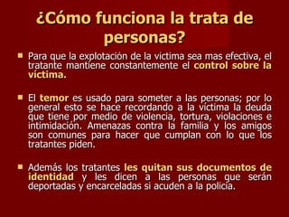 ¿Cómo funciona la trata de personas? Para que la explotación de la víctima sea mas efectiva, el tratante mantiene constantemente el  control sobre la víctima.  El  temor  es usado para someter a las personas; por lo general esto se hace recordando a la víctima la deuda que tiene por medio de violencia, tortura, violaciones e intimidación. Amenazas contra la familia y los amigos son comunes para hacer que cumplan con lo que los tratantes piden.  Además los tratantes  les quitan sus documentos de identidad  y les dicen a las personas que serán deportadas y encarceladas si acuden a la policía.  