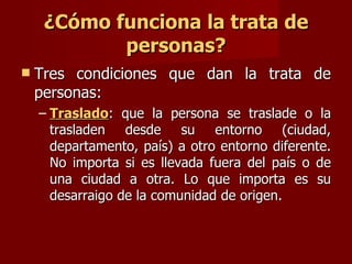 ¿Cómo funciona la trata de personas? Tres condiciones que dan la trata de personas:  Traslado : que la persona se traslade o la trasladen desde su entorno (ciudad, departamento, país) a otro entorno diferente. No importa si es llevada fuera del país o de una ciudad a otra. Lo que importa es su desarraigo de la comunidad de origen.  