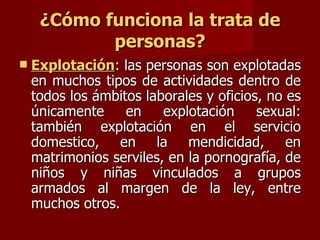 ¿Cómo funciona la trata de personas? Explotación : las personas son explotadas en muchos tipos de actividades dentro de todos los ámbitos laborales y oficios, no es únicamente en explotación sexual: también explotación en el servicio domestico, en la mendicidad, en matrimonios serviles, en la pornografía, de niños y niñas vinculados a grupos armados al margen de la ley, entre muchos otros. 
