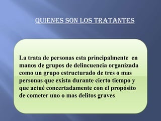 Quienes son los tratantes




La trata de personas esta principalmente en
manos de grupos de delincuencia organizada
como un grupo estructurado de tres o mas
personas que exista durante cierto tiempo y
que actué concertadamente con el propósito
de cometer uno o mas delitos graves
 