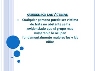 QUIENES SON LAS VICTIMAS
   Cualquier persona puede ser victima
         de trata no obstante se ha
       evidenciado que el grupo mas
           vulnerable lo ocupan
    fundamentalmente mujeres los y las
                    niñas
 