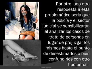 Por otro lado otra
            respuesta a esta
    problemática seria que
        la policía y el sector
  judicial se sensibilizaran
   al analizar los casos de
      trata de personas en
     lugar de prejuzgar los
    mismos hasta el punto
   de desestimarlos o bien
      confundirlos con otro
Trata de Personas
                  tipo penal.
 