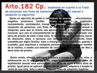 Arto.182 Cp.                  establece en cuanto a la Trata
de personas con fines de esclavitud, explotación sexual o
adopción lo siguiente:
   Quien en ejercicio de poder o valiéndose de amenazas, ofrecimientos,
 engaños, promueva, facilite, induzca o ejecute la captación,
 reclutamiento, contratación, transporte, traslado, retención, acogida o
 recepción de personas, con fines de esclavitud, explotación sexual o
 adopción, para que la misma sea ejercida dentro o fuera del territorio
 nacional, aun con el consentimiento de la víctima será sancionado con
 pena de prisión de siete a diez años. Si la víctima es una persona menor
 de dieciocho años, o persona con discapacidad, o el hecho fuere
 cometido por algún familiar, tutor o encargado de la educación, guarda o
 custodia, guía espiritual o comparta permanentemente el hogar familiar
 de la víctima, o medie una relación de confianza, la pena será de diez a
 doce años de prisión.

   Quien venda, ofrezca, entregue, trasfiera o acepte a una niña, niño, o
 adolescente en la que medie o no, pago o recompensa con fines de
 explotación sexual, será sancionado con pena de ocho a doce años de
 prisión. Igual pena se aplicará a quien oferte, posea, adquiera o acepte la
 venta de una niña, niño o adolescente con fines de adopción ilegítima.
                                Trata de Personas
 