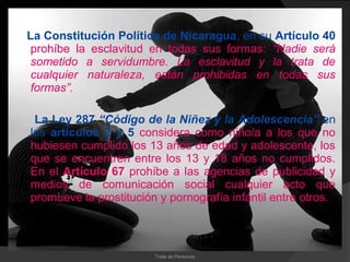 La Constitución Política de Nicaragua, en su Artículo 40
 prohíbe la esclavitud en todas sus formas: “Nadie será
 sometido a servidumbre. La esclavitud y la trata de
 cualquier naturaleza, están prohibidas en todas sus
 formas”.

 La Ley 287 “Código de la Niñez y la Adolescencia” en
los artículos 2 y 5 considera como niño/a a los que no
hubiesen cumplido los 13 años de edad y adolescente, los
que se encuentren entre los 13 y 18 años no cumplidos.
En el Artículo 67 prohíbe a las agencias de publicidad y
medios de comunicación social cualquier acto que
promueve la prostitución y pornografía infantil entre otros.



                        Trata de Personas
 