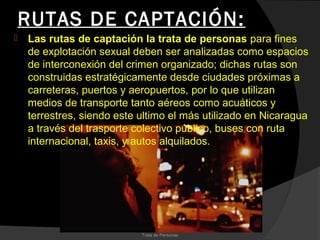 RUTAS DE CAPTACIÓN:
   Las rutas de captación la trata de personas para fines
    de explotación sexual deben ser analizadas como espacios
    de interconexión del crimen organizado; dichas rutas son
    construidas estratégicamente desde ciudades próximas a
    carreteras, puertos y aeropuertos, por lo que utilizan
    medios de transporte tanto aéreos como acuáticos y
    terrestres, siendo este ultimo el más utilizado en Nicaragua
    a través del trasporte colectivo público, buses con ruta
    internacional, taxis, y autos alquilados.




                            Trata de Personas
 