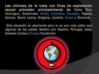 Las víctimas de la trata con fines de explotación
sexual proceden principalmente de Costa Rica,
Nicaragua, Guatemala, Brasil, Colombia, Ecuador, Nigeria,
Guinea, Sierra Leona, Bulgaria, Ucrania, Rusia y Rumania.

 Esta situación es alarmante pero lo es aun más saber que
algunos de los países destino son España, Portugal, Italia,
Estados Unidos y Europa Occidental.




                          Trata de Personas
 