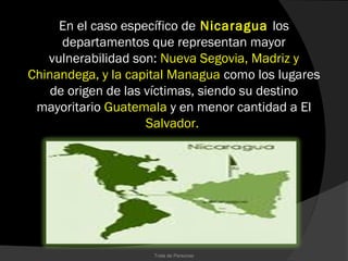 En el caso específico de Nicaragua los
      departamentos que representan mayor
   vulnerabilidad son: Nueva Segovia, Madriz y
Chinandega, y la capital Managua como los lugares
    de origen de las víctimas, siendo su destino
 mayoritario Guatemala y en menor cantidad a El
                     Salvador.




                     Trata de Personas
 