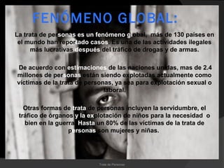 FENÓMENO GLOBAL:
La trata de personas es un fenómeno global, más de 130 países en
 el mundo han reportado casos. Es una de las actividades ilegales
     más lucrativas después del tráfico de drogas y de armas.

De acuerdo con estimaciones de las naciones unidas, mas de 2.4
millones de personas están siendo explotadas actualmente como
víctimas de la trata de personas, ya sea para explotación sexual o
                              laboral.

   Otras formas de trata de personas incluyen la servidumbre, el
 tráfico de órganos y la explotación de niños para la necesidad o
   bien en la guerra. Hasta un 80% de las víctimas de la trata de
                  personas son mujeres y niñas.




                           Trata de Personas
 