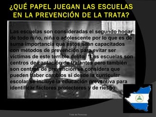 ¿QUÉ PAPEL JUEGAN LAS ESCUELAS
 EN LA PREVENCIÓN DE LA TRATA?

Las escuelas son consideradas el segundo hogar
de todo niño, niña o adolescente por lo que es de
suma importancia que estos sean capacitados
con métodos de prevención para evitar ser
víctimas de este terrible delito. “Las escuelas son
centros de captación de tratantes pero también
son centros de prevención se considera que
pueden haber cambios si desde la curricular
escolar se incluye la educación preventiva para
identificar factores protectores y de riesgo



                        Trata de Personas
 