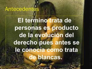 Antecedentes
   El termino trata de
  personas es producto
    de la evolución del
  derecho pues antes se
  le conocía como trata
        de blancas.
               Trata de Personas
 