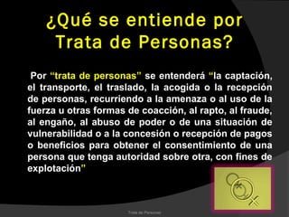¿Qué se entiende por
     Trata de Personas?
 Por “trata de personas” se entenderá “la captación,
el transporte, el traslado, la acogida o la recepción
de personas, recurriendo a la amenaza o al uso de la
fuerza u otras formas de coacción, al rapto, al fraude,
al engaño, al abuso de poder o de una situación de
vulnerabilidad o a la concesión o recepción de pagos
o beneficios para obtener el consentimiento de una
persona que tenga autoridad sobre otra, con fines de
explotación”



                      Trata de Personas
 