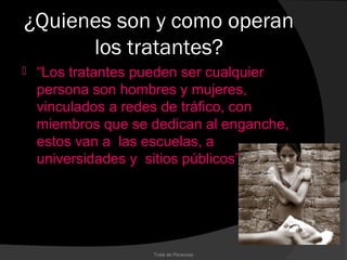 ¿Quienes son y como operan
      los tratantes?
   “Los tratantes pueden ser cualquier
    persona son hombres y mujeres,
    vinculados a redes de tráfico, con
    miembros que se dedican al enganche,
    estos van a las escuelas, a
    universidades y sitios públicos”




                    Trata de Personas
 