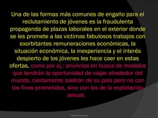 Una de las formas más comunes de engaño para el
      reclutamiento de jóvenes es la fraudulenta
propaganda de plazas laborales en el exterior donde
se les promete a las victimas fabulosos trabajos con
     exorbitantes remuneraciones económicas, la
  situación económica, la inexperiencia y el interés
   despierto de los jóvenes les hace caer en estas
ofertas, como por ej.: anuncios en busca de modelos
 que tendrán la oportunidad de viajar alrededor del
mundo, ciertamente saldrán de su país pero no con
 los fines prometidos, sino con los de la explotación
                       sexual.


                       Trata de Personas
 