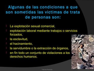 Algunas de las condiciones a que
son sometidas las victimas de trata
         de personas son:
   La explotación sexual comercial,
   explotación laboral mediante trabajos o servicios
    forzados,
   la esclavitud,
   el hacinamiento,
   la servidumbre o la extracción de órganos,
   en fin todo un conjunto de violaciones a los
    derechos humanos.


                           Trata de Personas
 