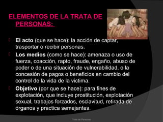 ELEMENTOS DE LA TRATA DE
  PERSONAS:

   El acto (que se hace): la acción de captar,
    trasportar o recibir personas.
   Los medios (como se hace): amenaza o uso de
    fuerza, coacción, rapto, fraude, engaño, abuso de
    poder o de una situación de vulnerabilidad, o la
    concesión de pagos o beneficios en cambio del
    control de la vida de la victima.
   Objetivo (por que se hace): para fines de
    explotación, que incluye prostitución, explotación
    sexual, trabajos forzados, esclavitud, retirada de
    órganos y practica semejantes.
                           Trata de Personas
 