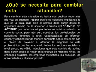 ¿Qué se necesita para cambiar
 esta       situación?
Para cambiar esta situación no basta con publicar reportajes
(de vez en cuando), repartir panfletos coloridos explicando lo
que es la trata, mas bien el cambio debe surgir desde la
coyuntura misma de la sociedad a través del “CAMBIO DE
ACTITUD” que debemos adoptar todos los individuos dentro del
conjunto social, pero más aun, nosotros, los profesionales del
periodismo tenemos la gran responsabilidad de informar,
educar y concientizar de manera constante sobre este tema con
el objeto de prevenir e informar la magnitud de esta
problemática que ha acaparado todos los sectores sociales a
nivel global, es válido mencionar que este cambio de actitud
debe surgir desde el hogar en la crianza de nuestros niños, las
entidades estatales, las empresas mediáticas, las escuelas, las
universidades y el sector privado.



                               Trata de Personas
 
