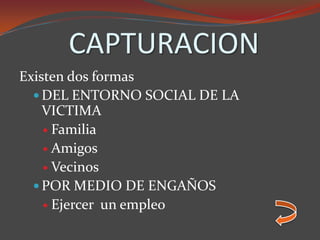 CAPTURACION
Existen dos formas
 DEL ENTORNO SOCIAL DE LA
VICTIMA
 Familia
 Amigos
 Vecinos
 POR MEDIO DE ENGAÑOS
 Ejercer un empleo
 