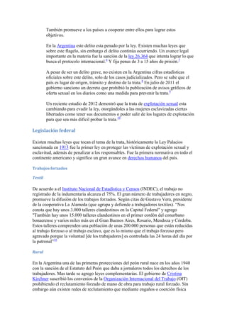 También promueve a los países a cooperar entre ellos para lograr estos
objetivos.
En la Argentina este delito esta penado por la ley. Existen muchas leyes que
sobre este flagelo, sin embargo el delito continúa ocurriendo. Un avance legal
importante en la materia fue la sanción de la ley 26.364 que intenta lograr lo que
busca el protocolo internacional.6 Y fija penas de 3 a 15 años de prisión.7
A pesar de ser un delito grave, no existen en la Argentina cifras estadísticas
oficiales sobre este delito, solo de los casos judicializados. Pero se sabe que el
país es lugar de origen, tránsito y destino de la trata.8 En julio de 2011 el
gobierno sanciono un decreto que prohibió la publicación de avisos gráficos de
oferta sexual en los diarios como una medida para prevenir la trata.9
Un reciente estudio de 2012 demostró que la trata de explotación sexual esta
cambiando para evadir la ley, otorgándoles a las mujeres esclavizadas ciertas
libertades como tener sus documentos o poder salir de los lugares de explotación
para que sea más difícil probar la trata.10

Legislación federal
Existen muchas leyes que tocan el tema de la trata, históricamente la Ley Palacios
sancionada en 1913 fue la primer ley en proteger las víctimas de explotación sexual y
esclavitud, además de penalizar a los responsables. Fue la primera normativa en todo el
continente americano y significo un gran avance en derechos humanos del país.
Trabajos forzados
Textil

De acuerdo a el Instituto Nacional de Estadística y Censos (INDEC), el trabajo no
registrado de la indumentaria alcanza el 75%. El gran número de trabajadores en negro,
promueve la difusión de los trabajos forzados. Según citas de Gustavo Vera, presidente
de la cooperativa La Alameda (que agrupa y defiende a trabajadores textiles). “Nos
consta que hay unos 3.000 talleres clandestinos en la Capital Federal" y agrego
"También hay unos 15.000 talleres clandestinos en el primer cordón del conurbano
bonaerense y varios miles más en el Gran Buenos Aires, Rosario, Mendoza y Córdoba.
Estos talleres comprenden una población de unas 200.000 personas que están reducidas
al trabajo forzoso o al trabajo esclavo, que es lo mismo que el trabajo forzoso pero
agravado porque la voluntad [de los trabajadores] es controlada las 24 horas del día por
la patronal”16
Rural

En la Argentina una de las primeras protecciones del peón rural nace en los años 1940
con la sanción de el Estatuto del Peón que daba a jornaleros todos los derechos de los
trabajadores. Mas tarde se agrego leyes complementarias. El gobierno de Cristina
Kirchner suscribió los convenios de la Organización Internacional del Trabajo (OIT)
prohibiendo el reclutamiento forzado de mano de obra para trabajo rural forzado. Sin
embargo aún existen redes de reclutamiento que mediante engaños o coerción física

 