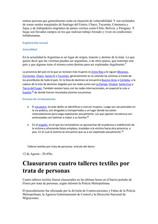 reúnen persona que generalmente están en situación de vulnerabilidad. Y son reclutados
de zonas rurales marginales de Santiago del Estero, Chaco, Tucumán, Catamarca y
Jujuy y de trabajadores migrantes de países vecinos como Chile, Bolivia, y Paraguay. Y
luego son llevados campos en los que realizan trabajo forzado y viven en condiciones
infrahumanas.
Explotación sexual
Actualidad

En la actualidad la Argentina es un lugar de origen, transito y destino de la trata. Lo que
quiere decir que las víctimas pueden ser argentinas, o de otros países, que transitan este
país y que algunas tiene el mismo como destino para ser explotadas ilegalmente.8
La provincia del país en la que se reclutan más mujeres es Entre Ríos y le siguen Misiones,
Corrientes, Chaco, Santa Fe y Tucumán, generalmente se va rotando las víctimas a través de
los prostíbulos de todo el país. En la lista de destinos se encuentra Buenos Aires y Córdoba, a la
cabeza de la lista de destinos elegidos por las redes junto con La Pampa, Chubut, Santa Cruz y
Tierra del Fuego. También existen lazos con las redes internacionales, en especial la ruta a
España,20 de donde fueron rescatadas jóvenes tucumanas
Formas de reclutamiento
El secuestro, en este delito se identifican y marcan mujeres. Luego son secuestradas en
la vía pública, son drogadas y transportadas a un lugar donde las violan
reiteradamente para luego explotarlas sexualmente. Las que oponen recistencia son
amenazadas con lastimar o matar a su familia.20
En el engaño, en el que los reclutadores se aprovechan de la pobreza o indefención de
la víctima y ofreciendo falsos empleos, trasladan a la víctima hacia otra provincia, o
país. En el cual la víctima se encuentra que va a ser explotada sexualmente.20

Talleres textiles por trata de personas- articulo del diario

12 de Agosto - 20:45hs

Clausuraron cuatro talleres textiles por
trata de personas
Cuatro talleres textiles fueron clausurados en las últimas horas en el barrio porteño de
Flores por trata de personas, según informó la Policía Metropolitana.
El procedimiento fue efectuado por la división de Contravenciones y Faltas de la Policía
Metropolitana, la Agencia Gubernamental de Control y la Dirección Nacional de
Migraciones.

 