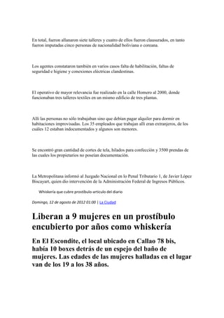 En total, fueron allanaron siete talleres y cuatro de ellos fueron clausurados, en tanto
fueron imputadas cinco personas de nacionalidad boliviana o coreana.

Los agentes constataron también en varios casos falta de habilitación, faltas de
seguridad e higiene y conexiones eléctricas clandestinas.

El operativo de mayor relevancia fue realizado en la calle Homero al 2000, donde
funcionaban tres talleres textiles en un mismo edificio de tres plantas.

Allí las personas no sólo trabajaban sino que debían pagar alquiler para dormir en
habitaciones improvisadas. Los 35 empleados que trabajan allí eran extranjeros, de los
cuáles 12 estaban indocumentados y algunos son menores.

Se encontró gran cantidad de cortes de tela, hilados para confección y 3500 prendas de
las cuales los propietarios no poseían documentación.

La Metropolitana informó al Juzgado Nacional en lo Penal Tributario 1, de Javier López
Biscayart, quien dio intervención de la Administración Federal de Ingresos Públicos.
Whiskería que cubre prostíbulo-articulo del diario
Domingo, 12 de agosto de 2012 01:00 | La Ciudad

Liberan a 9 mujeres en un prostíbulo
encubierto por años como whiskería
En El Escondite, el local ubicado en Callao 78 bis,
había 10 boxes detrás de un espejo del baño de
mujeres. Las edades de las mujeres halladas en el lugar
van de los 19 a los 38 años.

 