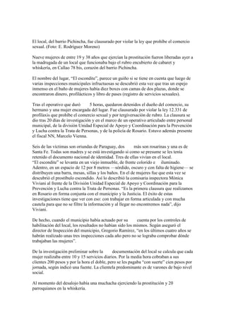 El local, del barrio Pichincha, fue clausurado por violar la ley que prohíbe el comercio
sexual. (Foto: E. Rodríguez Moreno)
Nueve mujeres de entre 19 y 38 años que ejercían la prostitución fueron liberadas ayer a
la madrugada de un local que funcionaba bajo el rubro encubierto de cabaret y
whiskería, en Callao 78 bis, corazón del barrio Pichincha.
El nombre del lugar, “El escondite”, parece un guiño si se tiene en cuenta que luego de
varias inspecciones municipales infructuosas se descubrió esta vez que tras un espejo
inmenso en el baño de mujeres había diez boxes con camas de dos plazas, donde se
encontraron dinero, profilácticos y libro de pases (registro de servicios sexuales).
Tras el operativo que duró   5 horas, quedaron detenidos el dueño del comercio, su
hermano y una mujer encargada del lugar. Fue clausurado por violar la ley 12.331 de
profilaxis que prohíbe el comercio sexual y por tergiversación de rubro. La clausura se
dio tras 20 días de investigación y en el marco de un operativo articulado entre personal
municipal, de la división Unidad Especial de Apoyo y Coordinación para la Prevención
y Lucha contra la Trata de Personas, y de la policía de Rosario. Estuvo además presente
el fiscal NN, Marcelo Vienna.
Seis de las víctimas son oriundas de Paraguay, dos   más son rosarinas y una es de
Santa Fe. Todas son madres y se está investigando si como se presume se les tenía
retenido el documento nacional de identidad. Tres de ellas vivían en el local.
“El escondite” se levanta en un viejo inmueble, de frente colorido e iluminado.
Adentro, en un espacio de 12 por 8 metros —sórdido, oscuro y con falta de higiene— se
distribuyen una barra, mesas, sillas y los baños. En el de mujeres fue que esta vez se
descubrió el prostíbulo escondido. Así lo describió la comisaria inspectora Mónica
Viviani al frente de la División Unidad Especial de Apoyo y Coordinación para la
Prevención y Lucha contra la Trata de Personas. “Es la primera clausura que realizamos
en Rosario en forma conjunta con el municipio y la Justicia. El éxito de estas
investigaciones tiene que ver con eso: con trabajar en forma articulada y con mucha
cautela para que no se filtre la información y al llegar no encontremos nada”, dijo
Viviani.
De hecho, cuando el municipio había actuado por su   cuenta por los controles de
habilitación del local, los resultados no habían sido los mismos. Según aseguró el
director de Inspección del municipio, Gregorio Ramírez, “en los últimos cuatro años se
habrán realizado unas tres inspecciones cada año pero no se lograba comprobar dónde
trabajaban las mujeres”.
De la investigación preliminar sobre la   documentación del local se calcula que cada
mujer realizaba entre 10 y 15 servicios diarios. Por la media hora cobraban a sus
clientes 200 pesos y por la hora el doble, pero se les pagaba “con suerte” cien pesos por
jornada, según indicó una fuente. La clientela predominante es de varones de bajo nivel
social.
Al momento del desalojo había una muchacha ejerciendo la prostitución y 20
parroquianos en la whiskería.

 