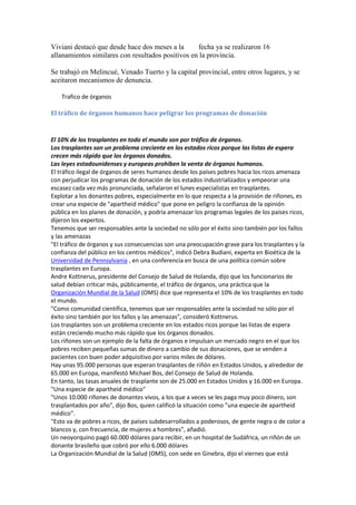 Viviani destacó que desde hace dos meses a la   fecha ya se realizaron 16
allanamientos similares con resultados positivos en la provincia.
Se trabajó en Melincué, Venado Tuerto y la capital provincial, entre otros lugares, y se
aceitaron mecanismos de denuncia.
Trafico de órganos
El tráfico de órganos humanos hace peligrar los programas de donación

El 10% de los trasplantes en todo el mundo son por tráfico de órganos.
Los trasplantes son un problema creciente en los estados ricos porque las listas de espera
crecen más rápido que los órganos donados.
Las leyes estadounidenses y europeas prohíben la venta de órganos humanos.
El tráfico ilegal de órganos de seres humanos desde los países pobres hacia los ricos amenaza
con perjudicar los programas de donación de los estados industrializados y empeorar una
escasez cada vez más pronunciada, señalaron el lunes especialistas en trasplantes.
Explotar a los donantes pobres, especialmente en lo que respecta a la provisión de riñones, es
crear una especie de "apartheid médico" que pone en peligro la confianza de la opinión
pública en los planes de donación, y podría amenazar los programas legales de los países ricos,
dijeron los expertos.
Tenemos que ser responsables ante la sociedad no sólo por el éxito sino también por los fallos
y las amenazas
"El tráfico de órganos y sus consecuencias son una preocupación grave para los trasplantes y la
confianza del público en los centros médicos", indicó Debra Budiani, experta en Bioética de la
Universidad de Pennsylvania , en una conferencia en busca de una política común sobre
trasplantes en Europa.
Andre Kottnerus, presidente del Consejo de Salud de Holanda, dijo que los funcionarios de
salud debían criticar más, públicamente, el tráfico de órganos, una práctica que la
Organización Mundial de la Salud (OMS) dice que representa el 10% de los trasplantes en todo
el mundo.
"Como comunidad científica, tenemos que ser responsables ante la sociedad no sólo por el
éxito sino también por los fallos y las amenazas", consideró Kottnerus.
Los trasplantes son un problema creciente en los estados ricos porque las listas de espera
están creciendo mucho más rápido que los órganos donados.
Los riñones son un ejemplo de la falta de órganos e impulsan un mercado negro en el que los
pobres reciben pequeñas sumas de dinero a cambio de sus donaciones, que se venden a
pacientes con buen poder adquisitivo por varios miles de dólares.
Hay unas 95.000 personas que esperan trasplantes de riñón en Estados Unidos, y alrededor de
65.000 en Europa, manifestó Michael Bos, del Consejo de Salud de Holanda.
En tanto, las tasas anuales de trasplante son de 25.000 en Estados Unidos y 16.000 en Europa.
"Una especie de apartheid médico"
"Unos 10.000 riñones de donantes vivos, a los que a veces se les paga muy poco dinero, son
trasplantados por año", dijo Bos, quien calificó la situación como "una especie de apartheid
médico".
"Esto va de pobres a ricos, de países subdesarrollados a poderosos, de gente negra o de color a
blancos y, con frecuencia, de mujeres a hombres", añadió.
Un neoyorquino pagó 60.000 dólares para recibir, en un hospital de Sudáfrica, un riñón de un
donante brasileño que cobró por ello 6.000 dólares
La Organización Mundial de la Salud (OMS), con sede en Ginebra, dijo el viernes que está

 