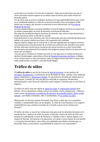 aumentado en el mundo el "turismo por trasplantes", dado que los pacientes ricos que no
tienen permitido comprar órganos en sus países viajan al exterior para recibir riñones de
donantes pobres.
Uno de estos casos es el de un ciudadano de Nueva York que pagó 60.000 dólares para recibir
en un hospital de Sudáfrica un riñón de un donante brasileño al que se le pagaron 6.000
dólares por su órgano, dijo durante la conferencia Francis Delmonicom, de la Escuela de
Medicina de Harvard.
Las leyes estadounidenses y europeas prohíben la venta de órganos humanos y la mayoría de
los tejidos trasplantables se toman de donantes recientemente fallecidos.
Otra pequeña cantidad de órganos provienen de donantes vivos, pero se trata de parientes o
amigos que buscan salvar la vida del ser querido.
Estas donaciones no son suficientes para cubrir la demanda, que está creciendo abruptamente
debido a los avances médicos que hacen a los trasplantes más confiables.
Algunos expertos abogan por la creación de un mercado regulado para los órganos humanos,
una propuesta que varios disertantes de la conferencia rechazaron por considerar que carece
de ética, dado que transformaría a las partes del cuerpo humano en un bien comerciable.
Por otra parte, esa pretensión fue evaluada como peligrosa, porque llevaría a las personas a no
donar más sus órganos.
"Una vez que se introduce un modelo mercantil, no hay lugar para un modelo de donación",
dijo Bert Vanderhaegen, especialista en Ética del Hospital Universitario de Ghent, en Bélgica.
"Si los riñones tienen un valor (monetario), todos los órganos tienen que tener un valor. Pero
nadie puede vender su corazón", concluyó Vanderhaegen.

Tráfico de niños
El tráfico de niños es una de las formas de trata de personas, es una práctica de
secuestro, desaparición y ocultamiento de la identidad de niños, muchas veces mediante
partos clandestinos y adopciones ilegales. Es una práctica utilizada por mafias para su
financiación. También ha sido una práctica utilizada en regímenes dictatoriales,
particularmente como forma de represalia contra mujeres o familias que no son fieles al
régimen.
El tráfico de niños tiene por objeto la adopción ilegal, la explotación infantil tanto
laboral -servicio doméstico, trabajo esclavo en campos, minas, plantaciones y fábricas como sexual -prostitución y corrupción de menores, pornografía infantil, abuso sexual
infantil-, actividades criminales, robo o mendicidad y el uso militar de niños.
Diariamente, en diversos puntos del mundo, hay niños y niñas que son comprados,
vendidos y transportados lejos de sus hogares. La trata de seres humanos es un negocio
multimillonario que continúa creciendo en el mundo a pesar de los intentos por
frenarlo.1
El tráfico de niños es una de las violaciones más graves de los derechos humanos en el
mundo de hoy y aparece en todos los países. Cada año, cientos de miles de niños son
pasados de contrabando a través de fronteras y vendidos como si fueran objetos y no
sujetos de derecho. Sin derecho a la educación, a la salud, a crecer dentro de una familia
o a la protección del abuso, estos niños son explotados por adultos mientras que su
desarrollo físico y emocional y su posibilidad de sobrevivir son amenazados.2

 