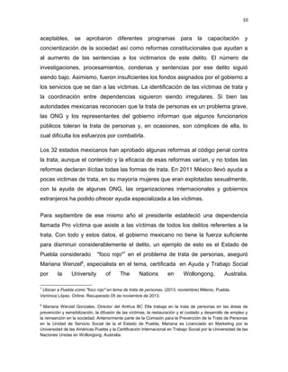 10

aceptables,

se

aprobaron

diferentes

programas

para

la

capacitación

y

concientización de la sociedad así como reformas constitucionales que ayudan a
al aumento de las sentencias a los victimarios de este delito. El número de
investigaciones, procesamientos, condenas y sentencias por ese delito siguió
siendo bajo. Asimismo, fueron insuficientes los fondos asignados por el gobierno a
los servicios que se dan a las víctimas. La identificación de las víctimas de trata y
la coordinación entre dependencias siguieron siendo irregulares. Si bien las
autoridades mexicanas reconocen que la trata de personas es un problema grave,
las ONG y los representantes del gobierno informan que algunos funcionarios
públicos toleran la trata de personas y, en ocasiones, son cómplices de ella, lo
cual dificulta los esfuerzos por combatirla.
Los 32 estados mexicanos han aprobado algunas reformas al código penal contra
la trata, aunque el contenido y la eficacia de esas reformas varían, y no todas las
reformas declaran ilícitas todas las formas de trata. En 2011 México llevó ayuda a
pocas victimas de trata, en su mayoría mujeres que eran explotadas sexualmente,
con la ayuda de algunas ONG, las organizaciones internacionales y gobiernos
extranjeros ha podido ofrecer ayuda especializada a las víctimas.
Para septiembre de ese mismo año el presidente estableció una dependencia
llamada Pro víctima que asiste a las víctimas de todos los delitos referentes a la
trata. Con todo y estos datos, el gobierno mexicano no tiene la fuerza suficiente
para disminuir considerablemente el delito, un ejemplo de esto es el Estado de
Puebla considerado

"foco rojo"7 en el problema de trata de personas, aseguró

Mariana Wenzel8, especialista en el tema, certificada en Ayuda y Trabajo Social
por

la

University

of

The

Nations

en

Wollongong,

Australia.

7

Ubican a Puebla como "foco rojo" en tema de trata de personas. (2013, noviembre) Milenio, Puebla.
Verónica López. Online. Recuperado 05 de noviembre de 2013.
8

Mariana Wenzel Gonzales, Director del Anthus BC Ella trabaja en la trata de personas en las áreas de
prevención y sensibilización, la difusión de las víctimas, la restauración y el cuidado y desarrollo de empleo y
la reinserción en la sociedad. Anteriormente parte de la Comisión para la Prevención de la Trata de Personas
en la Unidad de Servicio Social de la el Estado de Puebla, Mariana es Licenciado en Marketing por la
Universidad de las Américas Puebla y la Certificación Internacional en Trabajo Social por la Universidad de las
Naciones Unidas en Wollongong, Australia.

 