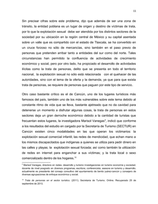 11

Sin precisar cifras sobre este problema, dijo que además de ser una zona de
tránsito, la entidad poblana es un lugar de origen y destino de víctimas de trata,
por lo que la explotación sexual debe ser atendida por los distintos sectores de la
sociedad por su ubicación en la región central de México y su capital asentada
sobre un valle que es compartido con el estado de Tlaxcala, se ha convertido en
un cruce forzoso no sólo de mercancías, sino también en el paso previo de
personas que pretenden arribar tanto a entidades del sur como del norte. Tales
circunstancias han permitido la confluencia de actividades de crecimiento
económico y social, pero por otro lado, ha propiciado el desarrollo de actividades
ilícitas como la trata de personas, delito que se presenta en todo el territorio
nacional, la explotación sexual no sólo está relacionada

con el quehacer de las

autoridades, sino con el tema de la oferta y la demanda, ya que para que exista
trata de personas, se requiere de personas que paguen por este tipo de servicio.
Otro caso bastante crítico es el de Cancún, uno de los lugares turísticos más
famosos del país, también uno de los más vulnerables sobre este tema debido al
constante ritmo de vida que se lleva, bastante ajetreado que no da cavidad para
detenerse un momento a disfrutar algunas cosas, la trata de personas en estos
sectores deja un gran derroche económico debido a la cantidad de turistas que
frecuentan estos lugares, la investigadora Marisol Vanegas 9, indicó que conforme
a los resultados del estudio en cargado por la Secretaría de Turismo (SECTUR) en
Cancún existen cinco modalidades en las que operan los victimarios: la
explotación sexual comercial infantil; las redes de mendicidad, que echan mano a
los mismos discapacitados que indígenas a quienes se utiliza para pedir dinero en
las calles y playas; la explotación sexual forzada; así como también la utilización
de redes en internet para enganchar a sus víctimas; y la trata local o sexo
comercializado dentro de los hogares.10
9

Marisol Vanegas, directora en redes- desarrollo y turismo investigaciones en turismo economía y sociedad.
docente de nivel posgrado en diversos programas; escritora; conferencista; asesora en turismo y desarrollo.
actualmente es presidente del consejo consultivo del ayuntamiento de benito juárez-cancún y consejero de
diversas agrupaciones de enfoque económico y social.
10

Trata de personas en el sector turístico. (2011). Secretaria de Turismo. Online. Recuperado 25 de
septiembre de 2013.

 