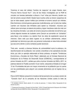 12

Tenemos el caso del nefasto “hombre de negocios” de origen libanés Jean
Thouma Hanna Succar Kuri11. Una de las líneas investigadas por la PGR le
vinculan con bandas dedicadas a ofrecer a “sus” niñas por Internet y tender una
red de turismo sexual infantil. Desde hace muchos años se tienen sospechas de
que en éste estado, operan mafias que controlan el turismo sexual con infantes.
Éste fenómeno criminal genera ganancias multimillonarias, por lo tanto las mafias
cuentan con recursos casi ilimitados para operar su “empresa”, recursos que
utilizan para corromper al sistema de justicia y lograr mezclarse cada día más con
las industrias formales. Las redes de turismo sexual se extienden de tal forma que
incluso algunos taxistas de ciudades como Cancún se convierten en “contactos”
para llevar a los turistas a su destino final: los sitios de explotación sexual de
menores. Claro está que éstos lugares no se exhiben abiertamente, utilizan
publicidad con términos que sólo una persona involucrada en ésta ilícita actividad
(ya sea como cliente o como contacto) puede reconocer.
Todo esto aunado a diversos factores de vulnerabilidad como la pobreza y la
desinformación de la población, han venido a beneficiar a los operadores de este
ilícito; por citar un ejemplo relacionado al factor pobreza, el reporte “Tendencias
Económicas y Sociales de Corto Plazo”, elaborado por el Consejo Nacional de
Evaluación de la Política de Desarrollo Social (CONEVAL), correspondiente al
primer trimestre de 2011, señala que entre el primer trimestre de 2005 y 2011, la
pobreza laboral en Puebla aumentó 12 por ciento, colocando al Estado en el lugar
12 de 16 entidades del país con mayor incremento en la población que no cuenta
con las posibilidades para adquirir una canasta alimentaria con el ingreso de su
trabajo.12
Para el 2010 México presentó la iniciativa del lanzamiento de su propia versión de
"Corazón Azul" de la campaña de las Naciones Unidas contra la trata de
11

El verdadero Cancún, desde adentro. S.f. La trata de personas. F. Gracia. Online. Recuperado 02 de
Octubre de 2013.
12

“Tendencias Económicas y Sociales de Corto Plazo”. (2012). Consejo Nacional de Evaluación de la Política
de Desarrollo Social (CONEVAL) Online. Recuperado 15 de octubre de 2013.

 