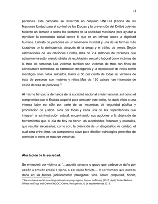 13

personas. Esta campaña se desarrolla en conjunto ONUDD (Oficina de las
Naciones Unidad para el control de las Drogas y la prevención del Delito) quienes
hicieron un llamado a todos los sectores de la sociedad mexicana para ayudar a
movilizar la conciencia social contra lo que es un crimen contra la dignidad
humana. La trata de personas es un fenómeno mundial y una de las formas más
lucrativas de la delincuencia después de la droga y el tráfico de armas. Según
estimaciones de las Naciones Unidas, más de 2.4 millones de personas que
actualmente están siendo objeto de explotación sexual o laboral como víctimas de
la trata de personas. Las víctimas también son víctimas de trata con fines de
servidumbre doméstica, la extracción de órganos y la explotación de niños como
mendigos o los niños soldados. Hasta el 80 por ciento de todas las víctimas de
trata de personas son mujeres y niñas. Más de 130 países han informado de
casos de trata de personas.13
Al mismo tiempo, la demanda de la sociedad nacional e internacional, así como el
compromiso que el Estado adquirió para combatir este delito, ha dado inicio a una
intensa labor no sólo por parte de las instancias de seguridad pública y
procuración de justicia, sino por todas y cada una de las dependencias que
integran la administración estatal, encaminando sus acciones a la obtención de
herramientas que al día de hoy no tienen las autoridades federales y estatales,
que resultan necesarias; como son, la obtención de un diagnóstico de calidad, el
cual será entre otros, un componente clave para diseñar estrategias generales de
atención al delito de trata de personas.

Afectación de la sociedad.
Se entenderá por víctima a: “…aquella persona o grupo que padece un daño por
acción u omisión propia o ajena, o por causa fortuita… el ser humano que padece
daño en los bienes jurídicamente protegidos: vida, salud, propiedad, honor,
13

Mexico takes lead in launching national campaign against human trafficking. (2010, April). United Nations
Offiece on Drugs and Crime ONODC. Online. Recuperado 20 de septiembre de 2013.

 