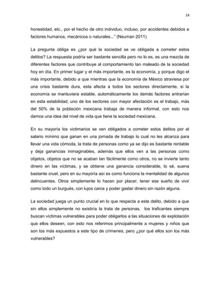 14

honestidad, etc., por el hecho de otro individuo, incluso, por accidentes debidos a
factores humanos, mecánicos o naturales...” (Neuman 2011)
La pregunta obliga es ¿por qué la sociedad se ve obligada a cometer estos
delitos? La respuesta podría ser bastante sencilla pero no lo es, es una mezcla de
diferentes factores que contribuye al comportamiento tan maleado de la sociedad
hoy en día. En primer lugar y el más importante, es la economía, y porque digo el
más importante, debido a que mientras que la economía de México atraviesa por
una crisis bastante dura, esta afecta a todos los sectores directamente, si la
economía se mantuviera estable, automáticamente los demás factores entrarían
en esta estabilidad, uno de los sectores con mayor afectación es el trabajo, más
del 50% de la población mexicana trabaja de manera informal, con esto nos
damos una idea del nivel de vida que tiene la sociedad mexicana.
En su mayoría los victimarios se ven obligados a cometer estos delitos por el
salario mínimo que ganan en una jornada de trabajo lo cual no les alcanza para
llevar una vida cómoda, la trata de personas como ya se dijo es bastante rentable
y deja ganancias inimaginables, además que ellos ven a las personas como
objetos, objetos que no se acaban tan fácilmente como otros, no se invierte tanto
dinero en las víctimas, y se obtiene una ganancia considerable, lo sé, suena
bastante cruel, pero en su mayoría así es como funciona la mentalidad de algunos
delincuentes. Otros simplemente lo hacen por placer, tener ese sueño de vivir
como todo un burgués, con lujos caros y poder gastar dinero sin razón alguna.
La sociedad juega un punto crucial en lo que respecta a este delito, debido a que
sin ellos simplemente no existiría la trata de personas, los traficantes siempre
buscan víctimas vulnerables para poder obligarlos a las situaciones de explotación
que ellos deseen, con esto nos referimos principalmente a mujeres y niños que
son los más expuestos a este tipo de crímenes, pero ¿por qué ellos son los más
vulnerables?

 