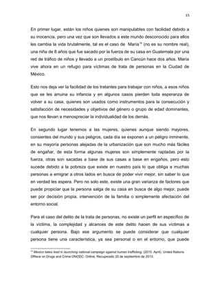 15

En primer lugar, están los niños quienes son manipulables con facilidad debido a
su inocencia, pero una vez que son llevados a este mundo desconocido para ellos
les cambia la vida brutalmente, tal es el caso de María 14 (no es su nombre real),
una niña de 8 años que fue sacado por la fuerza de su casa en Guatemala por una
red de tráfico de niños y llevado a un prostíbulo en Cancún hace dos años. María
vive ahora en un refugio para víctimas de trata de personas en la Ciudad de
México.
Esto nos deja ver la facilidad de los tratantes para trabajar con niños, a esos niños
que se les arruina su infancia y en algunos casos pierden toda esperanza de
volver a su casa, quienes son usados como instrumentos para la consecución y
satisfacción de necesidades y objetivos del género o grupo de edad dominantes,
que nos llevan a menospreciar la individualidad de los demás.
En segundo lugar tenemos a las mujeres, quienes aunque siendo mayores,
consientes del mundo y sus peligros, cada día se exponen a un peligro inminente,
en su mayoría personas alejadas de la urbanización que son mucho más fáciles
de engañar, de esta forma algunas mujeres son simplemente raptadas por la
fuerza, otras son sacadas a base de sus casas a base en engaños, pero esto
sucede debido a la pobreza que existe en nuestro país lo que obliga a muchas
personas a emigrar a otros lados en busca de poder vivir mejor, sin saber lo que
en verdad les espera. Pero no solo este, existe una gran varianza de factores que
puede propiciar que la persona salga de su casa en busca de algo mejor, puede
ser por decisión propia, intervención de la familia o simplemente afectación del
entorno social.
Para el caso del delito de la trata de personas, no existe un perfil en específico de
la víctima, la complejidad y alcances de este delito hacen de sus víctimas a
cualquier persona. Bajo ese argumento se puede considerar que cualquier
persona tiene una característica, ya sea personal o en el entorno, que puede
14

Mexico takes lead in launching national campaign against human trafficking. (2010, April). United Nations
Offiece on Drugs and Crime ONODC. Online. Recuperado 20 de septiembre de 2013.

 