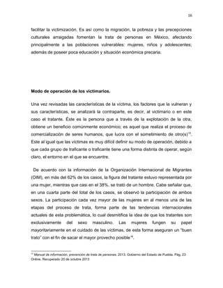 16

facilitar la victimización. Es así como la migración, la pobreza y las precepciones
culturales arraigadas fomentan la trata de personas en México, afectando
principalmente a las poblaciones vulnerables: mujeres, niños y adolescentes;
además de poseer poca educación y situación económica precaria.

Modo de operación de los victimarios.
Una vez revisadas las características de la víctima, los factores que la vulneran y
sus características, se analizará la contraparte, es decir, al victimario o en este
caso el tratante. Éste es la persona que a través de la explotación de la otra,
obtiene un beneficio comúnmente económico; es aquel que realiza el proceso de
comercialización de seres humanos, que lucra con el sometimiento de otro(s) 15.
Este al igual que las víctimas es muy difícil definir su modo de operación, debido a
que cada grupo de traficante o traficante tiene una forma distinta de operar, según
claro, el entorno en el que se encuentre.
De acuerdo con la información de la Organización Internacional de Migrantes
(OIM), en más del 62% de los casos, la figura del tratante estuvo representada por
una mujer, mientras que casi en el 38%, se trató de un hombre. Cabe señalar que,
en una cuarta parte del total de los casos, se observó la participación de ambos
sexos. La participación cada vez mayor de las mujeres en al menos una de las
etapas del proceso de trata, forma parte de las tendencias internacionales
actuales de esta problemática, lo cual desmitifica la idea de que los tratantes son
exclusivamente

del

sexo

masculino.

Las

mujeres

fungen

su

papel

mayoritariamente en el cuidado de las víctimas, de esta forma aseguran un “buen
trato” con el fin de sacar el mayor provecho posible 16.

15

Manual de información, prevención de trata de personas. 2013. Gobierno del Estado de Puebla. Pág. 23
Online. Recuperado 20 de octubre 2013

 