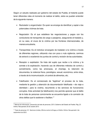 17

Según un estudio realizado por gobierno del estado de Puebla, el tratante puede
tener diferentes roles al momento de realizar el delito, estos se pueden entender
de la siguiente manera:
•

Reclutador o enganchador: Es quien se encarga de identificar y captar a las
potenciales víctimas de trata.

•

Negociador: Es el que establece las negociaciones y pagos con los
conductores de transportes de carga o pasajeros, asegurando el traslado y,
en su caso, el cruce de la víctima por las fronteras internacionales, de
manera encubierta.

•

Transportista: Es el individuo encargado de trasladar a la víctima a través
de diferentes regiones, utilizando vías con poca o nula vigilancia, caminos
de extravío o evadiendo los puntos de control y revisión de las autoridades.

•

Receptor o explotador: Se trata del sujeto que recibe a la víctima y la
somete a la explotación, haciendo uso de diferentes métodos de control y
sometimiento,

como

las

amenazas,

el

chantaje,

la

retención

de

documentos, la violencia física, psicológica, sexual, económica, entre otras,
a través de la incomunicación, el control de alimentos, etc.
•

Falsificador: Es el comisionado de “legitimar” el proceso de la trata,
mediante la gestión y obtención de documentación falsificada —de viaje e
identidad— para la víctima, recurriendo a los servicios de funcionarios
corruptos. Esta actividad (la falsificación) nos permite apreciar que el delito
de la trata de personas comúnmente se encuentra ligado a la comisión de
otros delitos que lo sostienen o facilitan.17

16

Manual de información, prevención de trata de personas. 2013. Gobierno del Estado de Puebla. Pág. 23
Online. Recuperado 20 de octubre 2013
17

Trata de personas. S.f. Naciones Unidas, Oficina contra la Droga y el Delito. Online. Recuperado 1 de

septiembre de 2013.

 