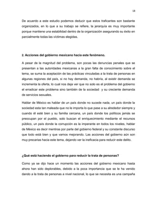18

De acuerdo a este estudio podemos deducir que estos traficantes son bastante
organizados, en lo que a su trabajo se refiere, la jerarquía es muy importante
porque mantiene una estabilidad dentro de la organización asegurando su éxito en
parcialmente todas las víctimas elegidas.

2. Acciones del gobierno mexicano hacia este fenómeno.

A pesar de la magnitud del problema, son pocas las denuncias penales que se
presentan a las autoridades mexicanas a la gran falta de conocimiento sobre el
tema, se suma la aceptación de las prácticas vinculadas a la trata de personas en
algunas regiones del país, si no hay demanda, no habría, al existir demanda se
incrementa la oferta, lo cual nos deja ver que no solo es el problema del gobierno
el erradicar este problema sino también de la sociedad y su creciente demanda
de servicios sexuales.
Hablar de México es hablar de un país donde no sucede nada, un país donde la
sociedad esta tan maleada que no le importa lo que pase a su alrededor siempre y
cuando él esté bien y su familia cercana, un país donde los políticos jamás se
preocupan por el pueblo, solo buscan el enriquecimiento mediante el recursos
público, un país donde la corrupción es la imperante en todos los niveles, hablar
de México es decir mentiras por parte del gobierno federal y su constante discurso
que todo está bien y que vamos mejorando. Las acciones del gobierno aún son
muy precarias hacia este tema, dejando ver la ineficacia para reducir este delito.

¿Qué está haciendo el gobierno para reducir la trata de personas?
Como ya se dijo hace un momento las acciones del gobierno mexicano hasta
ahora han sido deplorables, debido a la poca importancia que se le ha venido
dando a la trata de personas a nivel nacional, lo que se necesita es una campaña

 