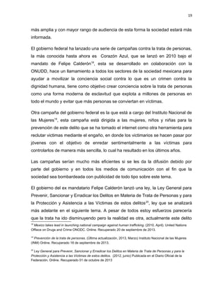 19

más amplia y con mayor rango de audiencia de esta forma la sociedad estará más
informada.
El gobierno federal ha lanzado una serie de campañas contra la trata de personas,
la más conocida hasta ahora es Corazón Azul, que se lanzó en 2010 bajo el
mandato de Felipe Calderón18, esta se desarrollado en colaboración con la
ONUDD, hace un llamamiento a todos los sectores de la sociedad mexicana para
ayudar a movilizar la conciencia social contra lo que es un crimen contra la
dignidad humana, tiene como objetivo crear conciencia sobre la trata de personas
como una forma moderna de esclavitud que explota a millones de personas en
todo el mundo y evitar que más personas se conviertan en víctimas.
Otra campaña del gobierno federal es la que está a cargo del Instituto Nacional de
las Mujeres19, esta campaña está dirigida a las mujeres, niños y niñas para la
prevención de este delito que se ha tomado el internet como otra herramienta para
reclutar victimas mediante el engaño, en donde los victimarios se hacen pasar por
jóvenes con el objetivo de enredar sentimentalmente a las víctimas para
controlarlos de manera más sencilla, lo cual ha resultado en los últimos años.
Las campañas serían mucho más eficientes si se les da la difusión debido por
parte del gobierno y en todos los medios de comunicación con el fin que la
sociedad sea bombardeada con publicidad de todo tipo sobre este tema.
El gobierno del ex mandatario Felipe Calderón lanzó una ley, la Ley General para
Prevenir, Sancionar y Erradicar los Delitos en Materia de Trata de Personas y para
la Protección y Asistencia a las Víctimas de estos delitos 20, ley que se analizará
más adelante en el siguiente tema. A pesar de todos estoy esfuerzos parecería
que la trata ha ido disminuyendo pero la realidad es otra, actualmente este delito
18

Mexico takes lead in launching national campaign against human trafficking. (2010, April). United Nations
Offiece on Drugs and Crime ONODC. Online. Recuperado 20 de septiembre de 2013.
19

Prevención de la trata de personas. (Última actualización, 2013, Marzo) Instituto Nacional de las Mujeres
(INM) Online. Recuperado 18 de septiembre de 2013.
20

Ley General para Prevenir, Sancionar y Erradicar los Delitos en Materia de Trata de Personas y para la
Protección y Asistencia a las Víctimas de estos delitos. (2012, junio) Publicada en el Diario Oficial de la
Federación. Online. Recuperado 01 de octubre de 2013

 