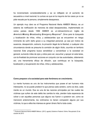 20

ha incrementado considerablemente y se ve reflejado en el aumento de
secuestros a nivel nacional, lo curioso es que en la mayoría de los casos ya no se
pide rescate por la persona, simplemente desaparece.
Un ejemplo muy claro es el Programa Nacional Alerta AMBER México, es un
sistema de notificación de menores de edad desaparecidos, implementado en
varios

países

desde

1996

AMBER

es

un retroacrónimo en

inglés

de

America's Missing: Broadcasting Emergency Response21. Sirve para la búsqueda
y localización de niñas, niños, y adolescentes que se encuentren en riesgo
inminente de sufrir daño grave a su integridad personal, ya sea por motivo de
ausencia, desaparición, extravío, la privación ilegal de la libertad, o cualquier otra
circunstancia donde se presuma la comisión de algún ilícito, ocurrido en territorio
nacional. Este programa busca sensibilizar y concientizar a la sociedad en
general, sumando miles de ojos y oídos para ver, escuchar y apoyar en esta tarea,
con la finalidad de promover acciones en conjunto con las autoridades, obteniendo
así, una herramienta eficaz de difusión, que contribuya en la búsqueda,
localización y recuperación de niñas, niños y adolescentes.

Como preparar a la sociedad para este fenómeno en crecimiento.
La mente humana es uno de los instrumentos que posee el ser humano más
interesante, no se puede predecir lo que piensa cada cerebro, como se dice, cada
mente es un mundo. Esa es una de las razones principales por las cuales las
víctimas que sufren de este delito les cambia la vida, pierden toda esperanza de
volver a ser aquellas personas que alguna vez fueron o quisieron ser, como se
mencionó anteriormente, los victimarios no tienen compasión alguna por sus
víctimas, lo que a ellos les interesa es ganar dinero fácil a toda costa.

21

Protocolo Nacional Alerta AMBER México. (2012, agosto) Gobierno Federal. Online. Recuperado 23 de
octubre de 2013

 