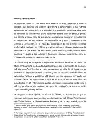 22

Regulaciones de la ley.
El Protocolo contra la Trata llama a los Estados no sólo a combatir el delito y
castigar a sus agentes sino también a prevenirlo, a dar protección a sus víctimas
asistirlas en su reintegración a la sociedad Una legislación específica sobre trata
de personas es fundamental. Dicha legislación deberá tener un enfoque global,
que permita avanzar hacia lo que algunas instituciones mencionan como las tres
P: persecución de los tratantes (o procuración de justicia), protección a las
víctimas y prevención de la trata. La capacitación de los distintos sectores
involucrados -instituciones públicas y privadas así como distintos sectores de la
sociedad civil - en torno a la trata, cómo opera, como se puede prevenir, como
identificar y asistir a las víctimas y finalmente algunos lineamientos para su
combate efectivo resulta de crucial importancia.
La prohibición y el castigo de la explotación sexual comercial de los niños 23 es
objeto principalmente de los artículos relacionados con la corrupción de menores,
definida como "la inducción a modos deshonestos de vida de tal forma que se
produzca su depravación moral y física"; y con el lenocinio, definido como "la
explotación habitual y accidental del cuerpo de otra persona por medio del
comercio carnal". La Constitución política de los Estados Unidos Mexicanos, en
sus artículos 17, 21 y 102, declara que las actividades relacionadas con la venta o
tráfico y prostitución de menores, así como la prostitución de menores serán
objeto de investigación y sanción.
El Congreso Federal aprobó, en febrero de 2007 24, el decreto por el que se
reforman, adicionan y derogan diversas disposiciones del Código Penal federal,
del Código federal de Procedimientos Penales y de la Ley federal contra la
23

"Estudio jurídico penal relativo a la explotación sexual comercial infantil: bases para su unificación
legislativa en México". (2005) coedición Secretaría del Trabajo y Previsión Social, OIT-IPEC e INACIPE,
México D.F.
24

Decreto por el que se reforman, adicionan y derogan diversas disposiciones del Código Penal federal, del
Código federal de Procedimientos Penales y de la Ley federal contra la delincuencia organizada, en materia
de explotación sexual infantil. (2007, marzo) Diario Oficial de la Federación.

 