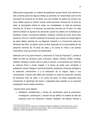 23

delincuencia organizada, en materia de explotación sexual infantil. Esa reforma no
sólo aumenta penas de algunos delitos ya previstos con anterioridad (como el de
corrupción de menores de 18 años), sino que también se tipifica por primera vez
como delitos graves el turismo sexual contra personas menores de 18 años de
edad, la pornografía infantil en todas sus modalidades, la trata de personas
menores de 18 años y el lenocinio de personas menores de 18 años. En esta
reforma también se agravan las sanciones cuando los delitos son cometidos por
familiares, tutores, funcionarios públicos, maestros, ministros de culto, entre otras
personas. Se da un cambio sustancial al reconocer que cuando se comete alguno
de estos delitos, además de una flagrante violación a la Convención sobre los
Derechos del Niño, se atenta contra el libre desarrollo de la personalidad de las
personas menores de 18 años de edad y no contra la moral y las buenas
costumbres, como se preveía con anterioridad.
Definición de la Ley para Prevenir y Sancionar la Trata de Personas 25, comete el
delito de trata de personas quien promueva, solicite, ofrezca, facilite, consiga,
traslade, entregue o reciba, para sí o para un tercero, a una persona, por medio de
la violencia física o moral, engaño o el abuso de poder para someterla a
explotación sexual, trabajos o servicios forzados, esclavitud o prácticas análogas a
la esclavitud, servidumbre, o a la extirpación de un órgano, tejido o sus
componentes. Cuando este delito sea cometido en contra de personas menores
de dieciocho años de edad, o en contra de quien no tenga capacidad para
comprender el significado del hecho o capacidad para resistirlo no se requerirá
acreditación de los medios comisivos.
Esta ley tiene como objetivo:
•

Establecer competencias y formas de coordinación para la prevención,
investigación, persecución y sanción de los delitos en materia de trata de
personas entre los Gobiernos Federal, Estatales, del Distrito Federal y

25

Ley General para Prevenir, Sancionar y Erradicar los Delitos en Materia de Trata de Personas y para la
Protección y Asistencia a las Víctimas de estos delitos. (2012, junio) Publicada en el Diario Oficial de la
Federación. Online. Recuperado 01 de octubre de 2013

 
