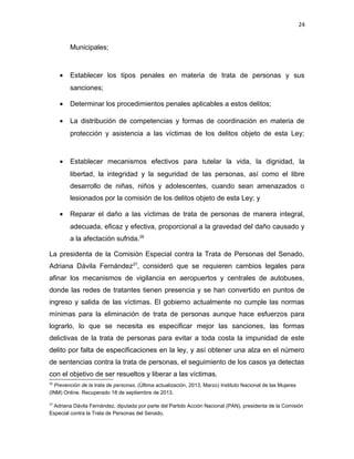 24

Municipales;

•

Establecer los tipos penales en materia de trata de personas y sus
sanciones;

•

Determinar los procedimientos penales aplicables a estos delitos;

•

La distribución de competencias y formas de coordinación en materia de
protección y asistencia a las víctimas de los delitos objeto de esta Ley;

•

Establecer mecanismos efectivos para tutelar la vida, la dignidad, la
libertad, la integridad y la seguridad de las personas, así como el libre
desarrollo de niñas, niños y adolescentes, cuando sean amenazados o
lesionados por la comisión de los delitos objeto de esta Ley; y

•

Reparar el daño a las víctimas de trata de personas de manera integral,
adecuada, eficaz y efectiva, proporcional a la gravedad del daño causado y
a la afectación sufrida.26

La presidenta de la Comisión Especial contra la Trata de Personas del Senado,
Adriana Dávila Fernández27, consideró que se requieren cambios legales para
afinar los mecanismos de vigilancia en aeropuertos y centrales de autobuses,
donde las redes de tratantes tienen presencia y se han convertido en puntos de
ingreso y salida de las víctimas. El gobierno actualmente no cumple las normas
mínimas para la eliminación de trata de personas aunque hace esfuerzos para
lograrlo, lo que se necesita es especificar mejor las sanciones, las formas
delictivas de la trata de personas para evitar a toda costa la impunidad de este
delito por falta de especificaciones en la ley, y así obtener una alza en el número
de sentencias contra la trata de personas, el seguimiento de los casos ya detectas
con el objetivo de ser resueltos y liberar a las víctimas.
26

Prevención de la trata de personas. (Última actualización, 2013, Marzo) Instituto Nacional de las Mujeres
(INM) Online. Recuperado 18 de septiembre de 2013.
27

Adriana Dávila Fernández, diputada por parte del Partido Acción Nacional (PAN), presidenta de la Comisión
Especial contra la Trata de Personas del Senado,

 