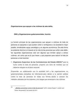 25

Organizaciones que apoyan a las víctimas de este delito.

ONG y Organizaciones gubernamentales, función.

La función principal de las organizaciones que apoyan a víctimas de trata de
personas es apoyarlas a que puedan volver a reintegrarse a la sociedad lo mejor
posible, brindándoles apoyo psicológico y en algunas económicos. De esta forma
se pretende disminuir el impacto en la vida de las personas que sufren este delito,
las siguientes organizaciones solo son algunas que brindan apoyo a dichas
víctimas, así como qué es lo que hacen y qué proponen para reducir la trata de
personas a nivel nacional.
1. Organismo Supervisor de las Contrataciones del Estado (OSCE)28 para la
lucha contra la trata de personas, propone una serie de medidas que se
deberían adoptar en el plano nacional.
Emprender, en colaboración con la sociedad civil y las organizaciones no
gubernamentales, campañas de información para alertar a la opinión pública
contra la trata de personas en todas sus formas, dando a conocer los
métodos utilizados por los tratantes y los riesgos que amenazan a las víctimas.

28

¿Medidas preventivas contra la trata de personas? (2013, octubre) Ángulo 7, corazón azul.
Online. Recuperado 21 de octubre de 2013.

 