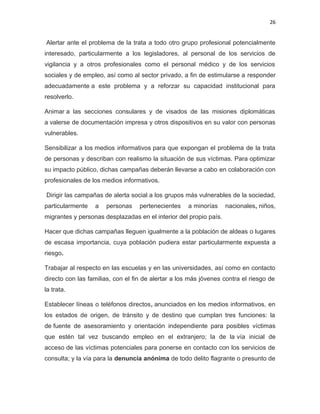26

Alertar ante el problema de la trata a todo otro grupo profesional potencialmente
interesado, particularmente a los legisladores, al personal de los servicios de
vigilancia y a otros profesionales como el personal médico y de los servicios
sociales y de empleo, así como al sector privado, a fin de estimularse a responder
adecuadamente a este problema y a reforzar su capacidad institucional para
resolverlo.
Animar a las secciones consulares y de visados de las misiones diplomáticas
a valerse de documentación impresa y otros dispositivos en su valor con personas
vulnerables.
Sensibilizar a los medios informativos para que expongan el problema de la trata
de personas y describan con realismo la situación de sus víctimas. Para optimizar
su impacto público, dichas campañas deberán llevarse a cabo en colaboración con
profesionales de los medios informativos.
Dirigir las campañas de alerta social a los grupos más vulnerables de la sociedad,
particularmente

a

personas

pertenecientes

a minorías

nacionales, niños,

migrantes y personas desplazadas en el interior del propio país.
Hacer que dichas campañas lleguen igualmente a la población de aldeas o lugares
de escasa importancia, cuya población pudiera estar particularmente expuesta a
riesgo.
Trabajar al respecto en las escuelas y en las universidades, así como en contacto
directo con las familias, con el fin de alertar a los más jóvenes contra el riesgo de
la trata.
Establecer líneas o teléfonos directos, anunciados en los medios informativos, en
los estados de origen, de tránsito y de destino que cumplan tres funciones: la
de fuente de asesoramiento y orientación independiente para posibles víctimas
que estén tal vez buscando empleo en el extranjero; la de la vía inicial de
acceso de las víctimas potenciales para ponerse en contacto con los servicios de
consulta; y la vía para la denuncia anónima de todo delito flagrante o presunto de

 