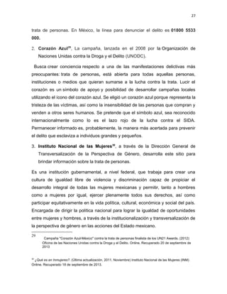 27

trata de personas. En México, la línea para denunciar el delito es 01800 5533
000.
2. Corazón Azul 29, La campaña, lanzada en el 2008 por la Organización de
Naciones Unidas contra la Droga y el Delito (UNODC).
Busca crear conciencia respecto a una de las manifestaciones delictivas más
preocupantes: trata de personas, está abierta para todas aquellas personas,
instituciones o medios que quieran sumarse a la lucha contra la trata. Lucir el
corazón es un símbolo de apoyo y posibilidad de desarrollar campañas locales
utilizando el ícono del corazón azul. Se eligió un corazón azul porque representa la
tristeza de las víctimas, así como la insensibilidad de las personas que compran y
venden a otros seres humanos. Se pretende que el símbolo azul, sea reconocido
internacionalmente como lo es el lazo rojo de la lucha contra el SIDA.
Permanecer informado es, probablemente, la manera más acertada para prevenir
el delito que esclaviza a individuos grandes y pequeños .
3. Instituto Nacional de las Mujeres30, a través de la Dirección General de
Transversalización de la Perspectiva de Género, desarrolla este sitio para
brindar información sobre la trata de personas.
Es una institución gubernamental, a nivel federal, que trabaja para crear una
cultura de igualdad libre de violencia y discriminación capaz de propiciar el
desarrollo integral de todas las mujeres mexicanas y permitir, tanto a hombres
como a mujeres por igual, ejercer plenamente todos sus derechos, así como
participar equitativamente en la vida política, cultural, económica y social del país.
Encargada de dirigir la política nacional para lograr la igualdad de oportunidades
entre mujeres y hombres, a través de la institucionalización y transversalización de
la perspectiva de género en las acciones del Estado mexicano.
29

30

Campaña "Corazón Azul-México" contra la trata de personas finalista de los UN21 Awards. (2012)
Oficina de las Naciones Unidas contra la Droga y el Delito. Online, Recuperado 20 de septiembre de
2013

¿Qué es en Inmujeres?. (Última actualización, 2011, Noviembre) Instituto Nacional de las Mujeres (INM)
Online. Recuperado 18 de septiembre de 2013.

 