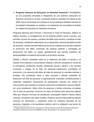 28

4. Programa Nacional de Educación en Derechos Humanos 31 (ProNalEDH),
es una propuesta articulada e integradora de una auténtica educación en
derechos humanos en el país, impulsada desde la sociedad civil desde el año
2000, hoy ha encontrado una sinergia en la que participan distintos sectores de
la sociedad interesados en contribuir a la realización de una política de Estado
en materia de Educación en Derechos Humanos.
Programa Nacional para Prevenir y Sancionar la Trata de Personas, objetivo es
realizar estudios e investigaciones en los sectores público, social y privado, que
permitan conocer las causas y contexto del delito para prevenir y erradicar la trata
de personas, mediante la elaboración de un diagnóstico nacional del delito de trata
de personas, estudio del perfil delincuencial de los tratantes que permita sustentar
la prevención del delito, enriquecer las políticas públicas y estrategias de
persecución del delito, un mapeo georeferencial que permita identificar las
particularidades e incidencia de la trata en el territorio nacional.
Diseñar y difundir campañas sobre la no tolerancia del delito, la sanción y el
repudio a los tratantes y consumidores. Diseñar y difundir campañas en contra de
la pornografía, prostitución forzada, explotación sexual y laboral, y las diversas
conductas y riesgos de la trata de personas. Implementar actividades de
prevención y de denuncia del delito de trata de personas en escuelas públicas y
privadas. Dar orientación, llevar a cabo acciones y difundir materiales de
prevención de trata de personas a organizaciones, sindicatos, confederaciones y
empresas. Establecer mecanismos de participación conjunta con medios de
comunicación para impulsar el rechazo social hacia la explotación sexual y laboral,
así como prostitución, tráfico ilícito de personas y demás conductas vinculadas
con la trata de personas. Promover los sitios de Internet para denunciar páginas
Web que ofrezcan servicios de prostitución, pornografía infantil y demás delitos
conexos, vinculando a las redes sociales. Proponer que los entes públicos realicen
acciones de información y orientación sobre los derechos laborales de las
personas. Capacitar a los servidores públicos sobre la obligación que tienen de
31

Programa Nacional para Prevenir y Sancionar la Trata de Personas. (2010-2012) Programa Nacional de
Educación en Derechos Humanos (ProNalEDH). Online. Recuperado 01 de noviembre de 2013.

 