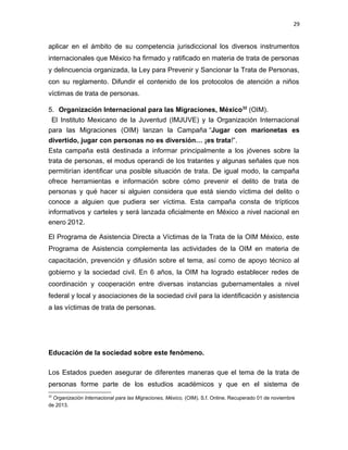 29

aplicar en el ámbito de su competencia jurisdiccional los diversos instrumentos
internacionales que México ha firmado y ratificado en materia de trata de personas
y delincuencia organizada, la Ley para Prevenir y Sancionar la Trata de Personas,
con su reglamento. Difundir el contenido de los protocolos de atención a niños
víctimas de trata de personas.
5. Organización Internacional para las Migraciones, México 32 (OIM).
El Instituto Mexicano de la Juventud (IMJUVE) y la Organización Internacional
para las Migraciones (OIM) lanzan la Campaña “Jugar con marionetas es
divertido, jugar con personas no es diversión… ¡es trata!”.
Esta campaña está destinada a informar principalmente a los jóvenes sobre la
trata de personas, el modus operandi de los tratantes y algunas señales que nos
permitirían identificar una posible situación de trata. De igual modo, la campaña
ofrece herramientas e información sobre cómo prevenir el delito de trata de
personas y qué hacer si alguien considera que está siendo víctima del delito o
conoce a alguien que pudiera ser víctima. Esta campaña consta de trípticos
informativos y carteles y será lanzada oficialmente en México a nivel nacional en
enero 2012.
El Programa de Asistencia Directa a Víctimas de la Trata de la OIM México, este
Programa de Asistencia complementa las actividades de la OIM en materia de
capacitación, prevención y difusión sobre el tema, así como de apoyo técnico al
gobierno y la sociedad civil. En 6 años, la OIM ha logrado establecer redes de
coordinación y cooperación entre diversas instancias gubernamentales a nivel
federal y local y asociaciones de la sociedad civil para la identificación y asistencia
a las víctimas de trata de personas.

Educación de la sociedad sobre este fenómeno.
Los Estados pueden asegurar de diferentes maneras que el tema de la trata de
personas forme parte de los estudios académicos y que en el sistema de
32

Organización Internacional para las Migraciones, México, (OIM). S.f. Online. Recuperado 01 de noviembre
de 2013.

 