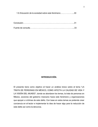3

1.9. Educación de la sociedad sobre este fenómeno………………....30

Conclusión……………………………………………………………………..31
Fuente de consulta…………………………………………………………....33

INTRODUCCIÓN.

El presente tiene como objetivo el hacer un análisis breve sobre el tema “LA
TRATA DE PERSONAS EN MÉXICO, COMO AFECTA LA CALIDAD DE VIDA Y
LA VISIÓN DEL MUNDO”, donde se abordaran los temas, la trata de personas en
México, acciones del gobierno mexicano hacia este fenómeno y organizaciones
que apoyan a víctimas de este delito. Con base en estos temas se pretende crear
conciencia en el lector e implementar la idea de hacer algo para la reducción de
este delito así como la denuncia.

 