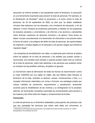 30

educación se informe también a los estudiantes sobre el fenómeno, la educación
es una herramienta importante para prevenir la trata de personas. Por ejemplo, en
la Declaración de Bruselas33 sobre la prevención y la lucha contra la trata de
personas, de 20 de septiembre de 2002, se dice que “se deben establecer
vínculos más estrechos con los docentes y los ministerios de educación, a fin de
elaborar e incluir módulos de enseñanza pertinentes y realistas en los programas
de estudios escolares y universitarios y de informar a los alumnos y estudiantes
sobre diversas cuestiones de derechos humanos y de género. Esos temas se
deben vincular concretamente a la transmisión de información a los jóvenes sobre
la forma de actuar y los peligros del delito de trata de personas, las oportunidades
de migración y empleo legales en el extranjero y los graves riesgos que entraña la
migración ilegal.”
Las campañas de sensibilización son útiles, no solamente para informar al público
sobre los peligros de la trata de personas y las señales que puedan ayudar a
reconocerla, sino también para rescatar a quienes puedan haber sido ya víctimas
de la trata de personas, sobre todo alertando a las personas que pudieran entrar
en contacto con las posibles víctimas y al público en general.
La Convención sobre la eliminación de todas las formas de discriminación contra
la mujer (CEDAW) por sus siglas en inglés, dijo que México debe Estudiar el
fenómeno de la trata, incluidos su alcance, causas, consecuencias y fines, y a
recopilar información sistemática con miras a formular una estrategia amplia que
incluya medidas de prevención, enjuiciamiento y penalización, emprender
acciones para la rehabilitación de las víctimas y su reintegración en la sociedad,
además, de recomendar campañas nacionales de concientización para prevenir a
las mujeres y las niñas sobre los riesgos y consecuencias de la trata.
Conclusión.
La trata de personas es un fenómeno detestable y preocupante, las practicas a las
que son sometidas las personas que sufren este delito son inhumanas, la
33

Declaración de Bruselas sobre la prevención y el combate de la trata de seres humanos. S.f. Online.
Recuperado 01 de noviembre de 2013.

 